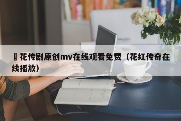 蔴花传剧原创mv在线观看免费(花红传奇在线播放)