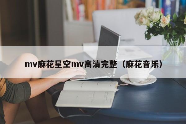 mv麻花星空mv高清完整(麻花音乐)