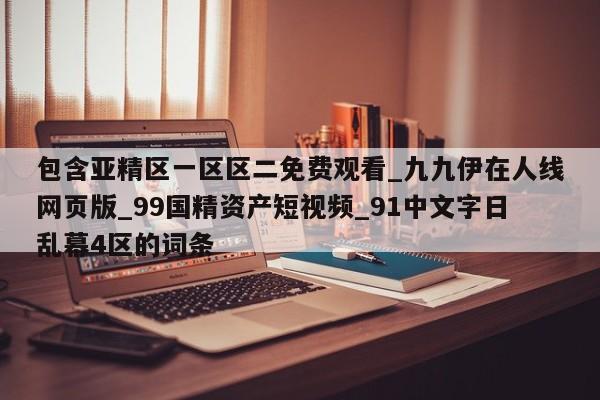 包含亚精区一区区二免费观看_九九伊在人线网页版_99国精资产短视频_91中文字日乱幕4区的词条