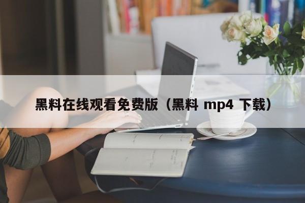 黑料在线观看免费版(黑料 mp4 下载)