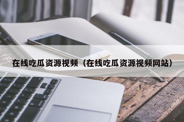 在线吃瓜资源视频(在线吃瓜资源视频网站)