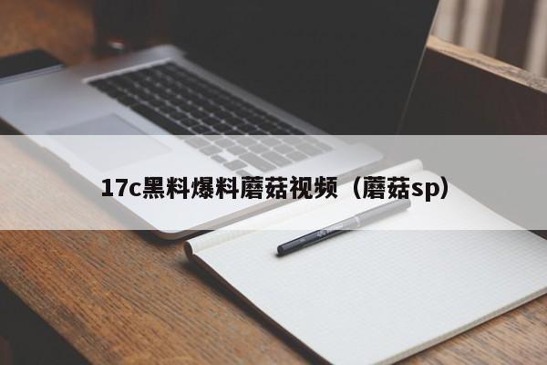 17c黑料爆料蘑菇视频(蘑菇sp)