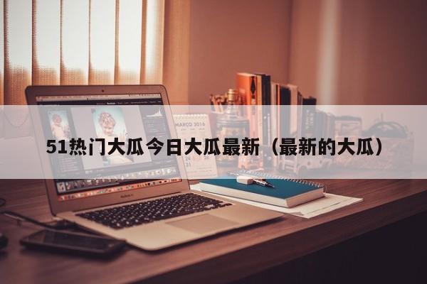 51热门大瓜今日大瓜最新(最新的大瓜)