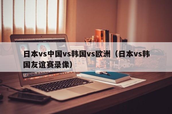 日本vs中国vs韩国vs欧洲(日本vs韩国友谊赛录像)