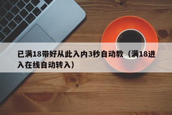 已满18带好从此入内3秒自动教(满18进入在线自动转入)